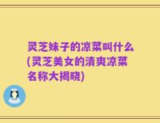 灵芝妹子的凉菜叫什么(灵芝美女的清爽凉菜名称大揭晓)