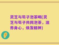 灵芝与苟子泡茶喝(灵芝与苟子共同泡茶，滋养身心，焕发精神)
