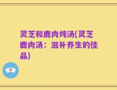 灵芝和鹿肉炖汤(灵芝鹿肉汤：滋补养生的佳品)