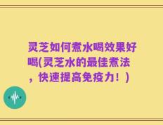 灵芝如何煮水喝效果好喝(灵芝水的最佳煮法，快速提高免疫力！)