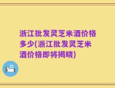 浙江批发灵芝米酒价格多少(浙江批发灵芝米酒价格即将揭晓)