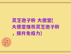 灵芝孢子粉 大德堂(大德堂推荐灵芝孢子粉，提升免疫力)