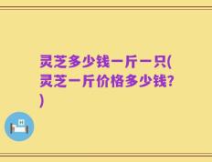 灵芝多少钱一斤一只(灵芝一斤价格多少钱？)