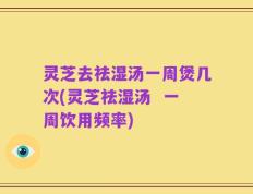 灵芝去祛湿汤一周煲几次(灵芝祛湿汤  一周饮用频率)