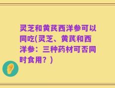 灵芝和黄芪西洋参可以同吃(灵芝、黄芪和西洋参：三种药材可否同时食用？)