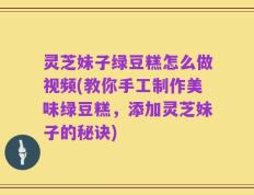 灵芝妹子绿豆糕怎么做视频(教你手工制作美味绿豆糕，添加灵芝妹子的秘诀)