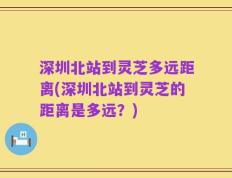 深圳北站到灵芝多远距离(深圳北站到灵芝的距离是多远？)