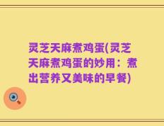 灵芝天麻煮鸡蛋(灵芝天麻煮鸡蛋的妙用：煮出营养又美味的早餐)