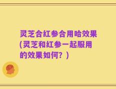 灵芝合红参合用哈效果(灵芝和红参一起服用的效果如何？)