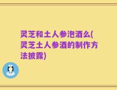 灵芝和土人参泡酒么(灵芝土人参酒的制作方法披露)