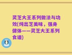 灵芝大王系列做法与功效(炖出芝美味，强身健体——灵芝大王系列食谱)