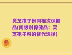灵芝孢子粉同档次保健品(同级别保健品：灵芝孢子粉的替代选择)