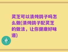 灵芝可以清炖鸽子吗怎么做(清炖鸽子配灵芝的做法，让你健康好味道)