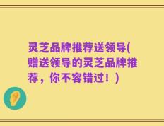 灵芝品牌推荐送领导(赠送领导的灵芝品牌推荐，你不容错过！)