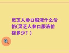 灵芝人参口服液什么价格(灵芝人参口服液价格多少？)