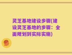 灵芝基地建设步骤(建设灵芝基地的步骤：全面规划到实际实施)