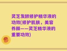 灵芝发酵修护精华液的功效(修护肌肤，美容养颜——灵芝精华液的重要功效)