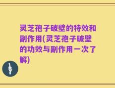灵芝孢子破壁的特效和副作用(灵芝孢子破壁的功效与副作用一次了解)