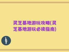 灵芝基地游玩攻略(灵芝基地游玩必读指南)