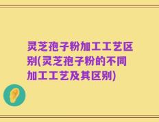 灵芝孢子粉加工工艺区别(灵芝孢子粉的不同加工工艺及其区别)