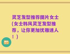灵芝发型推荐图片女士(女士韩风灵芝发型推荐，让你更加优雅迷人！)