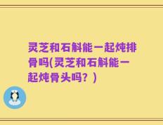 灵芝和石斛能一起炖排骨吗(灵芝和石斛能一起炖骨头吗？)
