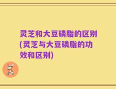 灵芝和大豆磷脂的区别(灵芝与大豆磷脂的功效和区别)