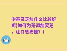 泡茶灵芝加什么比较好呢(如何为茶添加灵芝，让口感更佳？)