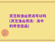 灵芝和淮山煲汤可以吗(灵芝淮山煲汤：汤中的养生佳品)