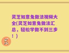 灵芝如意兔做法视频大全(灵芝如意兔做法汇总，轻松学做不到三步！)