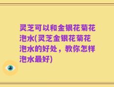 灵芝可以和金银花菊花泡水(灵芝金银花菊花泡水的好处，教你怎样泡水最好)