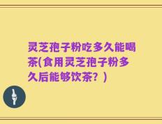 灵芝孢子粉吃多久能喝茶(食用灵芝孢子粉多久后能够饮茶？)