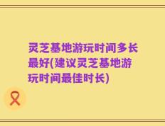 灵芝基地游玩时间多长最好(建议灵芝基地游玩时间最佳时长)