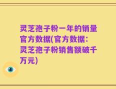 灵芝孢子粉一年的销量官方数据(官方数据：灵芝孢子粉销售额破千万元)