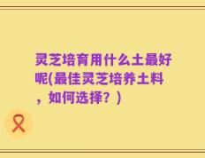 灵芝培育用什么土最好呢(最佳灵芝培养土料，如何选择？)