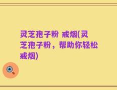灵芝孢子粉 戒烟(灵芝孢子粉，帮助你轻松戒烟)