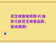 灵芝喷雾推荐牌子(推荐几款灵芝喷雾品牌，促进健康)