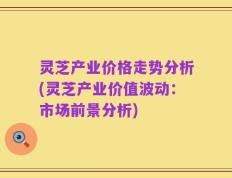 灵芝产业价格走势分析(灵芝产业价值波动：市场前景分析)