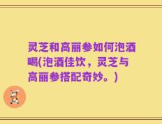 灵芝和高丽参如何泡酒喝(泡酒佳饮，灵芝与高丽参搭配奇妙。)