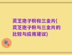灵芝孢子粉和三金片(灵芝孢子粉与三金片的比较与应用建议)