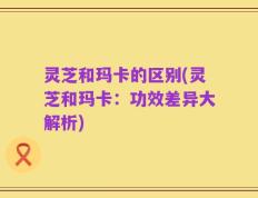 灵芝和玛卡的区别(灵芝和玛卡：功效差异大解析)