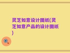 灵芝如意设计图纸(灵芝如意产品的设计图纸)