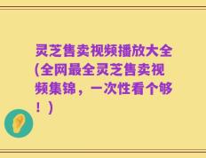 灵芝售卖视频播放大全(全网最全灵芝售卖视频集锦，一次性看个够！)