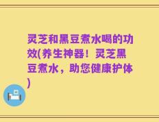 灵芝和黑豆煮水喝的功效(养生神器！灵芝黑豆煮水，助您健康护体)