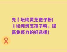先秾坛纯灵芝孢子粉(秾坛纯灵芝孢子粉，提高免疫力的好选择)