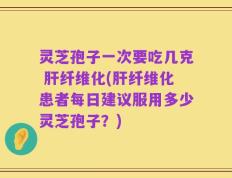 灵芝孢子一次要吃几克 肝纤维化(肝纤维化患者每日建议服用多少灵芝孢子？)