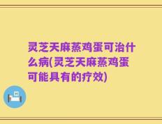 灵芝天麻蒸鸡蛋可治什么病(灵芝天麻蒸鸡蛋可能具有的疗效)