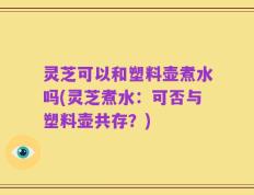 灵芝可以和塑料壶煮水吗(灵芝煮水：可否与塑料壶共存？)