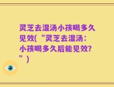 灵芝去湿汤小孩喝多久见效(“灵芝去湿汤：小孩喝多久后能见效？”)