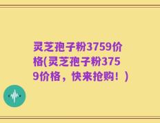 灵芝孢子粉3759价格(灵芝孢子粉3759价格，快来抢购！)